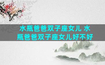 水瓶爸爸双子座女儿 水瓶爸爸双子座女儿好不好
